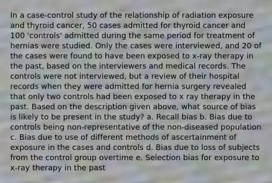 In a case-control study of the relationship of radiation exposure and thyroid cancer, 50 cases admitted for thyroid cancer and 100 'controls' admitted during the same period for treatment of hernias were studied. Only the cases were interviewed, and 20 of the cases were found to have been exposed to x-ray therapy in the past, based on the interviewers and medical records. The controls were not interviewed, but a review of their hospital records when they were admitted for hernia surgery revealed that only two controls had been exposed to x ray therapy in the past. Based on the description given above, what source of bias is likely to be present in the study? a. Recall bias b. Bias due to controls being non-representative of the non-diseased population c. Bias due to use of different methods of ascertainment of exposure in the cases and controls d. Bias due to loss of subjects from the control group overtime e. Selection bias for exposure to x-ray therapy in the past