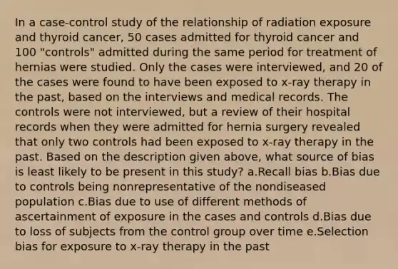 In a case-control study of the relationship of radiation exposure and thyroid cancer, 50 cases admitted for thyroid cancer and 100 "controls" admitted during the same period for treatment of hernias were studied. Only the cases were interviewed, and 20 of the cases were found to have been exposed to x-ray therapy in the past, based on the interviews and medical records. The controls were not interviewed, but a review of their hospital records when they were admitted for hernia surgery revealed that only two controls had been exposed to x-ray therapy in the past. Based on the description given above, what source of bias is least likely to be present in this study? a.Recall bias b.Bias due to controls being nonrepresentative of the nondiseased population c.Bias due to use of different methods of ascertainment of exposure in the cases and controls d.Bias due to loss of subjects from the control group over time e.Selection bias for exposure to x-ray therapy in the past