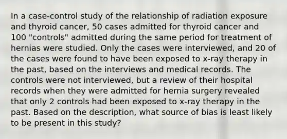 In a case-control study of the relationship of radiation exposure and thyroid cancer, 50 cases admitted for thyroid cancer and 100 "controls" admitted during the same period for treatment of hernias were studied. Only the cases were interviewed, and 20 of the cases were found to have been exposed to x-ray therapy in the past, based on the interviews and medical records. The controls were not interviewed, but a review of their hospital records when they were admitted for hernia surgery revealed that only 2 controls had been exposed to x-ray therapy in the past. Based on the description, what source of bias is least likely to be present in this study?