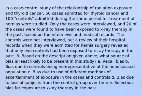 In a case-control study of the relationship of radiation exposure and thyroid cancer, 50 cases admitted for thyroid cancer and 100 "controls" admitted during the same period for treatment of hernias were studied. Only the cases were interviewed, and 20 of the cases were found to have been exposed to x-ray therapy in the past, based on the interviews and medical records. The controls were not interviewed, but a review of their hospital records when they were admitted for hernia surgery revealed that only two controls had been exposed to x-ray therapy in the past. 8. Based on the description given above, what source of bias is least likely to be present in this study? a. Recall bias b. Bias due to controls being nonrepresentative of the nondiseased population c. Bias due to use of different methods of ascertainment of exposure in the cases and controls d. Bias due to loss of subjects from the control group over time e. Selection bias for exposure to x-ray therapy in the past