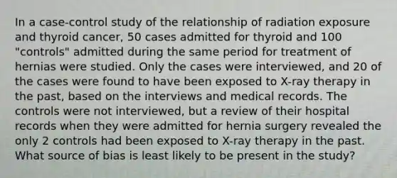 In a case-control study of the relationship of radiation exposure and thyroid cancer, 50 cases admitted for thyroid and 100 "controls" admitted during the same period for treatment of hernias were studied. Only the cases were interviewed, and 20 of the cases were found to have been exposed to X-ray therapy in the past, based on the interviews and medical records. The controls were not interviewed, but a review of their hospital records when they were admitted for hernia surgery revealed the only 2 controls had been exposed to X-ray therapy in the past. What source of bias is least likely to be present in the study?