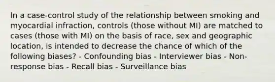 In a case-control study of the relationship between smoking and myocardial infraction, controls (those without MI) are matched to cases (those with MI) on the basis of race, sex and geographic location, is intended to decrease the chance of which of the following biases? - Confounding bias - Interviewer bias - Non-response bias - Recall bias - Surveillance bias