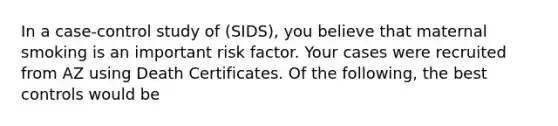 In a case-control study of (SIDS), you believe that maternal smoking is an important risk factor. Your cases were recruited from AZ using Death Certificates. Of the following, the best controls would be