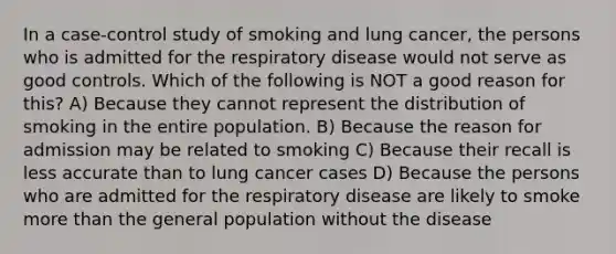 In a case-control study of smoking and lung cancer, the persons who is admitted for the respiratory disease would not serve as good controls. Which of the following is NOT a good reason for this? A) Because they cannot represent the distribution of smoking in the entire population. B) Because the reason for admission may be related to smoking C) Because their recall is less accurate than to lung cancer cases D) Because the persons who are admitted for the respiratory disease are likely to smoke more than the general population without the disease