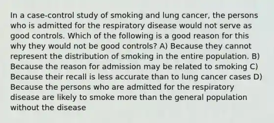 In a case-control study of smoking and lung cancer, the persons who is admitted for the respiratory disease would not serve as good controls. Which of the following is a good reason for this why they would not be good controls? A) Because they cannot represent the distribution of smoking in the entire population. B) Because the reason for admission may be related to smoking C) Because their recall is less accurate than to lung cancer cases D) Because the persons who are admitted for the respiratory disease are likely to smoke more than the general population without the disease