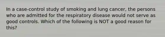 In a case-control study of smoking and lung cancer, the persons who are admitted for the respiratory disease would not serve as good controls. Which of the following is NOT a good reason for this?