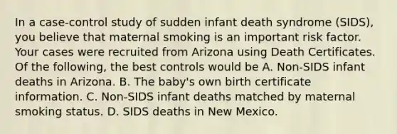 In a case-control study of sudden infant death syndrome (SIDS), you believe that maternal smoking is an important risk factor. Your cases were recruited from Arizona using Death Certificates. Of the following, the best controls would be A. Non-SIDS infant deaths in Arizona. B. The baby's own birth certificate information. C. Non-SIDS infant deaths matched by maternal smoking status. D. SIDS deaths in New Mexico.