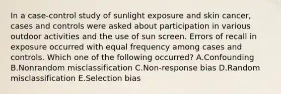 In a case-control study of sunlight exposure and skin cancer, cases and controls were asked about participation in various outdoor activities and the use of sun screen. Errors of recall in exposure occurred with equal frequency among cases and controls. Which one of the following occurred? A.Confounding B.Nonrandom misclassification C.Non-response bias D.Random misclassification E.Selection bias