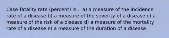 Case-fatality rate (percent) is... a) a measure of the incidence rate of a disease b) a measure of the severity of a disease c) a measure of the risk of a disease d) a measure of the mortality rate of a disease e) a measure of the duration of a disease