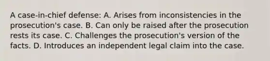 A case-in-chief defense: A. Arises from inconsistencies in the prosecution's case. B. Can only be raised after the prosecution rests its case. C. Challenges the prosecution's version of the facts. D. Introduces an independent legal claim into the case.