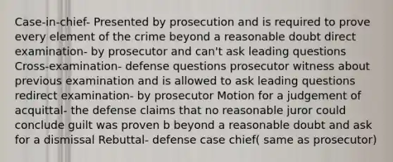 Case-in-chief- Presented by prosecution and is required to prove every element of the crime beyond a reasonable doubt direct examination- by prosecutor and can't ask leading questions Cross-examination- defense questions prosecutor witness about previous examination and is allowed to ask leading questions redirect examination- by prosecutor Motion for a judgement of acquittal- the defense claims that no reasonable juror could conclude guilt was proven b beyond a reasonable doubt and ask for a dismissal Rebuttal- defense case chief( same as prosecutor)