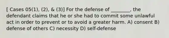 [ Cases 05(1), (2), & (3)] For the defense of ________, the defendant claims that he or she had to commit some unlawful act in order to prevent or to avoid a greater harm. A) consent B) defense of others C) necessity D) self-defense