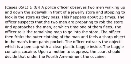 [Cases 05(1) & (8)] A police officer observes two men walking up and down the sidewalk in front of a jewelry store and stopping to look in the store as they pass. This happens about 25 times. The officer suspects that the two men are preparing to rob the store and approaches the men, at which time one of them flees. The officer tells the remaining man to go into the store. The officer then frisks the outer clothing of the man and feels a sharp object in the man's front pants pocket. The officer extracts the object which is a pen cap with a clear plastic baggie inside. The baggie contains cocaine. Upon a motion to suppress, the court should decide that under the Fourth Amendment the cocaine: