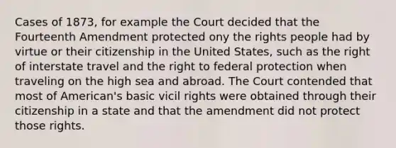 Cases of 1873, for example the Court decided that the Fourteenth Amendment protected ony the rights people had by virtue or their citizenship in the United States, such as the right of interstate travel and the right to federal protection when traveling on the high sea and abroad. The Court contended that most of American's basic vicil rights were obtained through their citizenship in a state and that the amendment did not protect those rights.