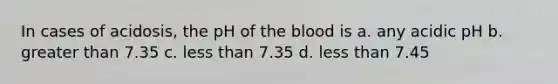 In cases of acidosis, the pH of the blood is a. any acidic pH b. greater than 7.35 c. less than 7.35 d. less than 7.45