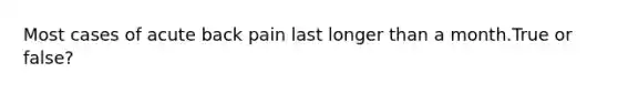 Most cases of acute back pain last longer than a month.True or false?