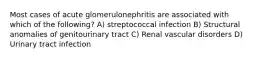 Most cases of acute glomerulonephritis are associated with which of the following? A) streptococcal infection B) Structural anomalies of genitourinary tract C) Renal vascular disorders D) Urinary tract infection