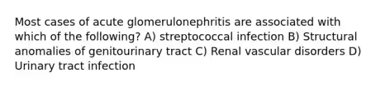 Most cases of acute glomerulonephritis are associated with which of the following? A) streptococcal infection B) Structural anomalies of genitourinary tract C) Renal vascular disorders D) Urinary tract infection