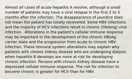 Almost all cases of acute hepatitis A resolve, although a small number of patients may have a viral relapse in the first 2 to 3 months after the infection. The disappearance of jaundice does not mean the patient has totally recovered. Some HBV infections and the majority of HCV infections result in chronic (lifelong) viral infection. ​ Alterations in the patient's cellular immune response may be important in the development of the chronic HBsAg carrier state and the progression from acute to chronic HBV infection. These immune system alterations may explain why patients with chronic kidney disease who are undergoing dialysis when hepatitis B develops are more at risk for developing chronic infection. Persons with chronic kidney disease have a depressed cellular immune response.​ The risk for infection to become chronic is greater for HCV than for HBV.​