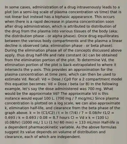 In some cases, administration of a drug intravenously leads to a plot (on a semi-log scale of plasma concentration vs time) that is not linear but instead has a biphasic appearance. This occurs when there is a rapid decrease in plasma concentration soon after drug administration, which is attributed to distribution of the drug from the plasma into various tissues of the body (aka: the distribution phase - or alpha phase). Once drug equilibrates between the various body compartments and the plasma a linear decline is observed (aka: elimination phase - or beta phase). During the elimination phase all of the concepts discussed above apply, thus drug half-life and rate constant (k) can be obtained from the elimination portion of the plot. To determine Vd, the elimination portion of the plot is back-extrapolated to where it intersects the y-axis. This provides an approximation for the plasma concentration at time zero, which can then be used to estimate Vd. Recall: Vd = Dose / Cp0 For a 2 compartment model this equation becomes: Vd = Dose / beta (or B) In the following example, let's say the dose administered was 700 mg. What would be the approximate Vd? The approximate Vd is this instance would equal 100 L. (700 mg / 7 mcg/mL) Since plasma concentration is plotted on a log scale, we can also approximate k, elimination half-life, and clearance from the beta phase of the graph above. k = ln (C1/C2) / t = ln (7/4) / 7 = 0.08/hr t1/2 = 0.693 / k = 0.693 / 0.08 = 8.7 hours Cl = Vd x k = (100 L) (0.08/hr) (1000 mL/ 1 L) (1 hr/ 60 min) = 133 mL/min Half-life is a dependent pharmacokinetic variable. As the above formulas suggest its value depends on volume of distribution and clearance, each of which are independent.