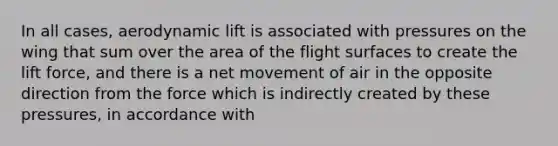 In all cases, aerodynamic lift is associated with pressures on the wing that sum over the area of the flight surfaces to create the lift force, and there is a net movement of air in the opposite direction from the force which is indirectly created by these pressures, in accordance with