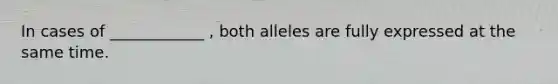 In cases of ____________ , both alleles are fully expressed at the same time.