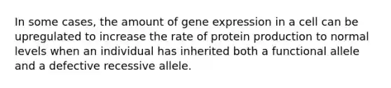 In some cases, the amount of gene expression in a cell can be upregulated to increase the rate of protein production to normal levels when an individual has inherited both a functional allele and a defective recessive allele.