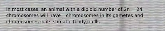 In most cases, an animal with a diploid number of 2n = 24 chromosomes will have _ chromosomes in its gametes and _ chromosomes in its somatic (body) cells.