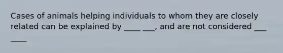 Cases of animals helping individuals to whom they are closely related can be explained by ____ ___, and are not considered ___ ____