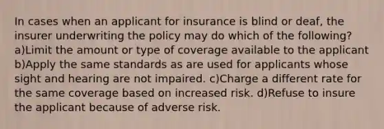 In cases when an applicant for insurance is blind or deaf, the insurer underwriting the policy may do which of the following? a)Limit the amount or type of coverage available to the applicant b)Apply the same standards as are used for applicants whose sight and hearing are not impaired. c)Charge a different rate for the same coverage based on increased risk. d)Refuse to insure the applicant because of adverse risk.