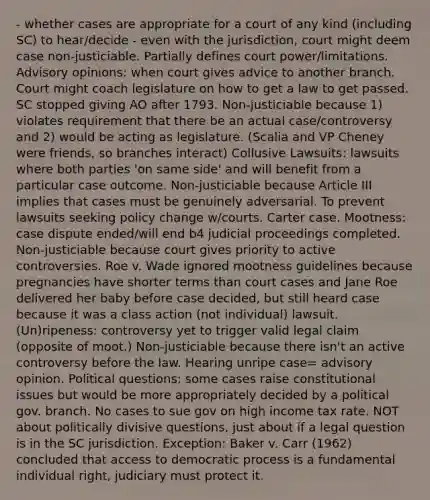 - whether cases are appropriate for a court of any kind (including SC) to hear/decide - even with the jurisdiction, court might deem case non-justiciable. Partially defines court power/limitations. Advisory opinions: when court gives advice to another branch. Court might coach legislature on how to get a law to get passed. SC stopped giving AO after 1793. Non-justiciable because 1) violates requirement that there be an actual case/controversy and 2) would be acting as legislature. (Scalia and VP Cheney were friends, so branches interact) Collusive Lawsuits: lawsuits where both parties 'on same side' and will benefit from a particular case outcome. Non-justiciable because Article III implies that cases must be genuinely adversarial. To prevent lawsuits seeking policy change w/courts. Carter case. Mootness: case dispute ended/will end b4 judicial proceedings completed. Non-justiciable because court gives priority to active controversies. Roe v. Wade ignored mootness guidelines because pregnancies have shorter terms than court cases and Jane Roe delivered her baby before case decided, but still heard case because it was a class action (not individual) lawsuit. (Un)ripeness: controversy yet to trigger valid legal claim (opposite of moot.) Non-justiciable because there isn't an active controversy before the law. Hearing unripe case= advisory opinion. Political questions: some cases raise constitutional issues but would be more appropriately decided by a political gov. branch. No cases to sue gov on high income tax rate. NOT about politically divisive questions, just about if a legal question is in the SC jurisdiction. Exception: Baker v. Carr (1962) concluded that access to democratic process is a fundamental individual right, judiciary must protect it.