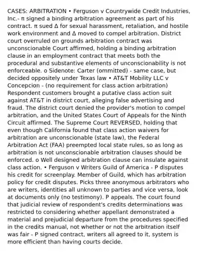 CASES: ARBITRATION • Ferguson v Countrywide Credit Industries, Inc.- π signed a binding arbitration agreement as part of his contract. π sued Δ for sexual harassment, retaliation, and hostile work environment and Δ moved to compel arbitration. District court overruled on grounds arbitration contract was unconscionable Court affirmed, holding a binding arbitration clause in an employment contract that meets both the procedural and substantive elements of unconscionability is not enforceable. o Sidenote: Carter (ommitted) - same case, but decided oppositely under Texas law • AT&T Mobility LLC v Concepcion - (no requirement for class action arbitration) Respondent customers brought a putative class action suit against AT&T in district court, alleging false advertising and fraud. The district court denied the provider's motion to compel arbitration, and the United States Court of Appeals for the Ninth Circuit affirmed. The Supreme Court REVERSED, holding that even though California found that class action waivers for arbitration are unconscionable (state law), the Federal Arbitration Act (FAA) preempted local state rules, so as long as arbitration is not unconscionable arbitration clauses should be enforced. o Well designed arbitration clause can insulate against class action. • Ferguson v Writers Guild of America - P disputes his credit for screenplay. Member of Guild, which has arbitration policy for credit disputes. Picks three anonymous arbitrators who are writers, identities all unknown to parties and vice versa, look at documents only (no testimony). P appeals. The court found that judicial review of respondent's credits determinations was restricted to considering whether appellant demonstrated a material and prejudicial departure from the procedures specified in the credits manual, not whether or not the arbitration itself was fair - P signed contract, writers all agreed to it, system is more efficient than having courts decide.