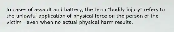 In cases of assault and battery, the term "bodily injury" refers to the unlawful application of physical force on the person of the victim—even when no actual physical harm results.