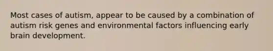 Most cases of autism, appear to be caused by a combination of autism risk genes and environmental factors influencing early brain development.