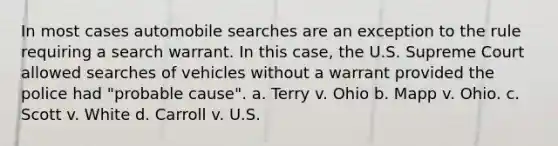 In most cases automobile searches are an exception to the rule requiring a search warrant. In this case, the U.S. Supreme Court allowed searches of vehicles without a warrant provided the police had "probable cause". a. Terry v. Ohio b. Mapp v. Ohio. c. Scott v. White d. Carroll v. U.S.