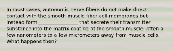 In most cases, autonomic nerve fibers do not make direct contact with the smooth muscle fiber cell membranes but instead form ________________ that secrete their transmitter substance into the matrix coating of the smooth muscle, often a few nanometers to a few micrometers away from muscle cells. What happens then?