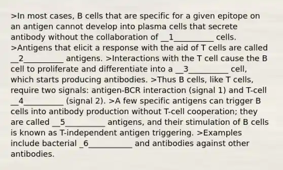 >In most cases, B cells that are specific for a given epitope on an antigen cannot develop into plasma cells that secrete antibody without the collaboration of __1__________ cells. >Antigens that elicit a response with the aid of T cells are called __2__________ antigens. >Interactions with the T cell cause the B cell to proliferate and differentiate into a __3__________ cell, which starts producing antibodies. >Thus B cells, like T cells, require two signals: antigen-BCR interaction (signal 1) and T-cell __4__________ (signal 2). >A few specific antigens can trigger B cells into antibody production without T-cell cooperation; they are called __5__________ antigens, and their stimulation of B cells is known as T-independent antigen triggering. >Examples include bacterial _6___________ and antibodies against other antibodies.