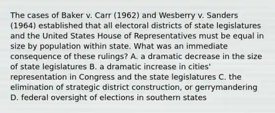 The cases of Baker v. Carr (1962) and Wesberry v. Sanders (1964) established that all electoral districts of state legislatures and the United States House of Representatives must be equal in size by population within state. What was an immediate consequence of these rulings? A. a dramatic decrease in the size of state legislatures B. a dramatic increase in cities' representation in Congress and the state legislatures C. the elimination of strategic district construction, or gerrymandering D. federal oversight of elections in southern states