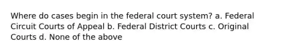 Where do cases begin in the federal court system? a. Federal Circuit Courts of Appeal b. Federal District Courts c. Original Courts d. None of the above