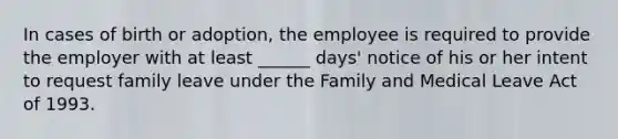 In cases of birth or adoption, the employee is required to provide the employer with at least ______ days' notice of his or her intent to request family leave under the Family and Medical Leave Act of 1993.