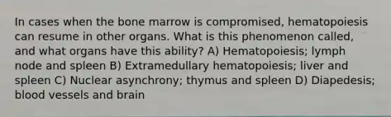 In cases when the bone marrow is compromised, hematopoiesis can resume in other organs. What is this phenomenon called, and what organs have this ability? A) Hematopoiesis; lymph node and spleen B) Extramedullary hematopoiesis; liver and spleen C) Nuclear asynchrony; thymus and spleen D) Diapedesis; blood vessels and brain