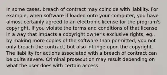 In some cases, breach of contract may coincide with liability. For example, when software if loaded onto your computer, you have almost certainly agreed to an electronic license for the program's copyright. If you violate the terms and conditions of that license in a way that impacts a copyright owner's exclusive rights, eg., by making more copies of the software than permitted, you not only breach the contract, but also infringe upon the copyright. The liability for actions associated with a breach of contract can be quite severe. Criminal prosecution may result depending on what the user does with certain access.