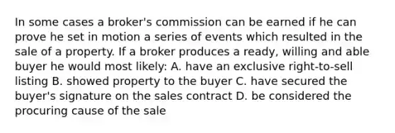 In some cases a broker's commission can be earned if he can prove he set in motion a series of events which resulted in the sale of a property. If a broker produces a ready, willing and able buyer he would most likely: A. have an exclusive right-to-sell listing B. showed property to the buyer C. have secured the buyer's signature on the sales contract D. be considered the procuring cause of the sale