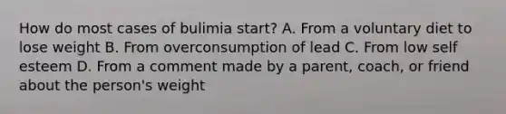 How do most cases of bulimia start? A. From a voluntary diet to lose weight B. From overconsumption of lead C. From low self esteem D. From a comment made by a parent, coach, or friend about the person's weight