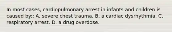 In most cases, cardiopulmonary arrest in infants and children is caused by:: A. severe chest trauma. B. a cardiac dysrhythmia. C. respiratory arrest. D. a drug overdose.