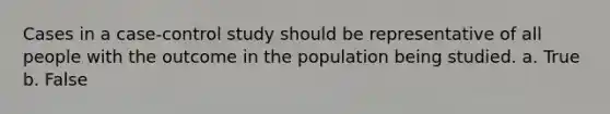 Cases in a case-control study should be representative of all people with the outcome in the population being studied. a. True b. False