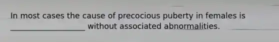 In most cases the cause of precocious puberty in females is ___________________ without associated abnormalities.