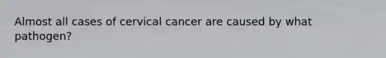 Almost all cases of cervical cancer are caused by what pathogen?