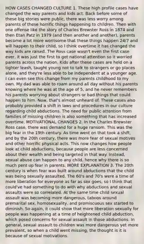 HOW CASES CHANGED CULTURE 1. These high profile cases have changed the way parents and kids act. Back before some of these big stories were public, there was less worry among parents of these horrific things happening to children. Then with one offense like the story of Charles Brewster Ross in 1874 and then Etan Patz in 1979 (and then another and another), parents become a lot more worrisome that these things happen 24/7 and will happen to their child, so I think overtime it has changed the way kids are raised. The Ross case wasn't even the first case ever, it was just the first to get national attention so it worried parents across the nation. Kids after these cases are held on a tighter leash, taught young not to talk to strangers or go places alone, and they're less able to be independent at a younger age. I can even see this change from my parents childhood to my own. My dad was able to roam around all day without his parents knowing where he was at the age of 5, and he never remembers his parents worrying about strangers or bad things that could happen to him. Now, that's almost unheard of. These cases also probably provided a shift in laws and procedures in our culture regarding child abductions. The need for public attention from families of missing children is also something that has increased overtime. MOTIVATIONAL CHANGES 2. In the Charles Brewster Ross case, there was demand for a huge ransom. This was the big fear in the 19th century. As time went on that took a shift, and by the 20th century, there was more fear of sexual motives and other horrific physical acts. This now changes how people look at child abductions, because people are less concerned about their wealth and being targeted in that way. Instead, sexual abuse can happen to any child, hence why there is so much pent up fear in parents. MORE EXPLANATION 3. The 20th century is when fear was built around abductions that the child was being sexually assaulted. The 60's and 70's were a time of more liberation for everyone as far as sex goes, so I think that could've had something to do with why abductions and sexual assaults were so correlated. At the same time child sexual assault was becoming more dangerous, taboos around premarital sex, homosexuality, and promiscuous sex started to diminish. So again, it could show that more liberation sexually for people was happening at a time of heightened child abduction, which posed concerns for sexual assault in those abductions. In general, sexual assault to children was more dangerous yet more prevalent, so when a child went missing, the thought is it is because of sexual motivations.