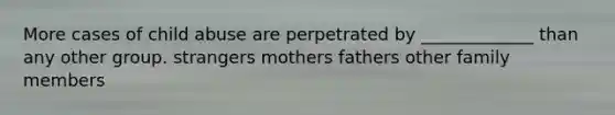 More cases of child abuse are perpetrated by _____________ than any other group. strangers mothers fathers other family members